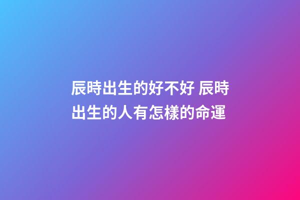 辰時出生的好不好 辰時出生的人有怎樣的命運